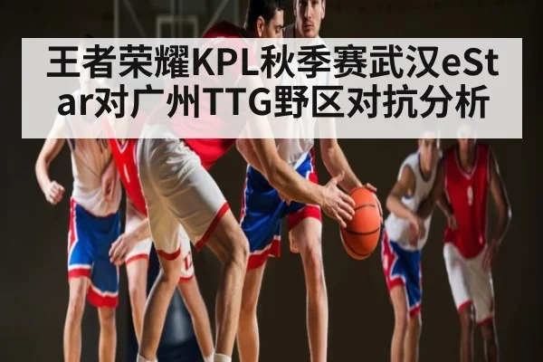 王者荣耀KPL秋季赛武汉eStar对广州TTG野区对抗分析