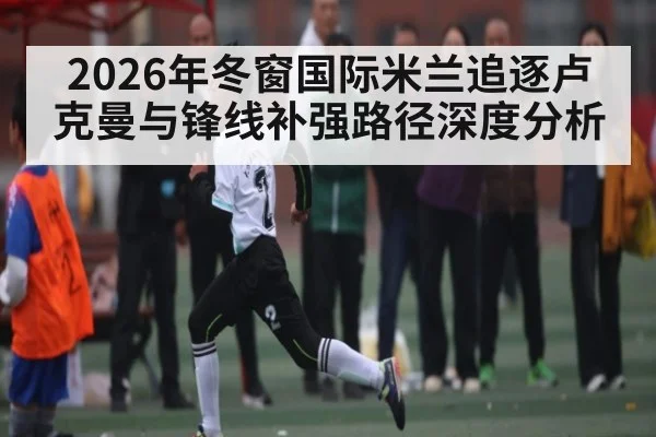 2026年冬窗国际米兰追逐卢克曼与锋线补强路径深度分析