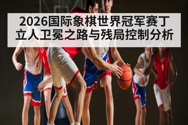 2026国际象棋世界冠军赛丁立人卫冕之路与残局控制分析